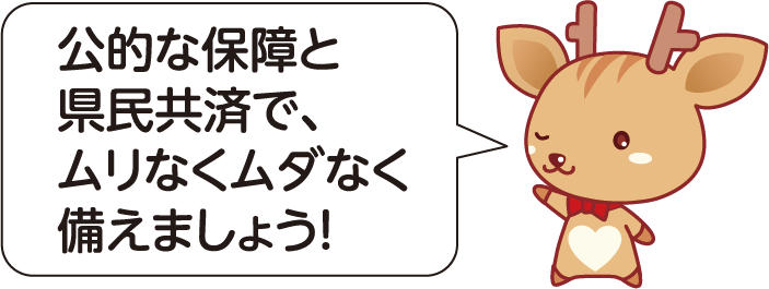 公的な保障と県民共済で、ムリなくムダなく備えましょう！